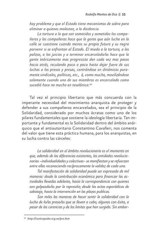 Rodolfo Montes de Oca | 33  hay problema y que ef Estado tiene mecanismos de sobra para climinar a quienes molestar, a la disidencia.  La tortura a la que son sometidos y sometidas los compa- feros y las compatieras hace que la gente que ain lucha en fo calle se cuestione cuando menos su propio futuro y su negro porvenir s se enfrentan al Estado. El miedo a a tortura, a los palizas, a los juicios y a terminar encarcelado/as hace que fo gente tedricamente mas progresista den cada vez mas pasos hacia atrds, reculondo poco a poco hasta dejar fuera de sus luchas a los presos y presas, centrdndose en dindmicas pura- mente sindicales, polticas, etc, 6, como mucho, movilizéndose solamente cuando uno de sus miembros es encarcelado como sucedi6 hace no mucho en tesalénica  Tal vez el principio libertario que mis concuerda con la imperante necesidad del movimiento anarquista de proteger y defender a sus compafieros encarcelados, sea el principio de la Solidaridad, considerado por muchos cratas como uno de los pilares fundamentales que sostiene la ideologfa libertaria. Tan im- portante y fundamental es la Solidaridad dentro del dmbito andr- quico que el antiautoritario Constantino Cavalleri, nos comenta del valor que tiene esta prictica humana, para los anarquistas, en su lucha contra las circeles  La solidaridad en el dmbito revolucionario es el momento en que, ademds de las diferencios existentes, las entidades revolucio- narias -individualidades y colectivas- se manifiestan  se efuerzan entre ellas reconociendo reciprocamente fo validez de cada una.  Tal manifestacién de solidaridad puede ser expresada de mil manesas: desde fo contribucién econdmica para financiar las ac- tividades llevadas adelante, hasta a correspondencia con quienes son golpeada/as por la represidr; desde los actos esporddicos de sabotaje, hasta la intervencién en las plazas publicas.  Son miles las maneras de hacer sentir a solidaridad con la lucha de lo/as preso/as que se llevan a cabo, algunas con éxito, a pesar de las carencias y de los imites que han surgido. Sin embar-  [ ———— 